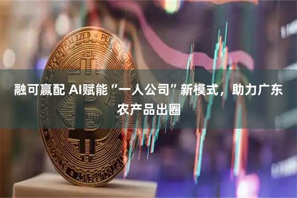 融可赢配 AI赋能“一人公司”新模式，助力广东农产品出圈