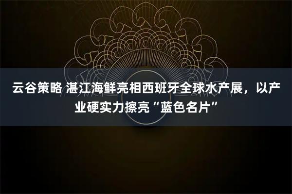 云谷策略 湛江海鲜亮相西班牙全球水产展，以产业硬实力擦亮“蓝色名片”